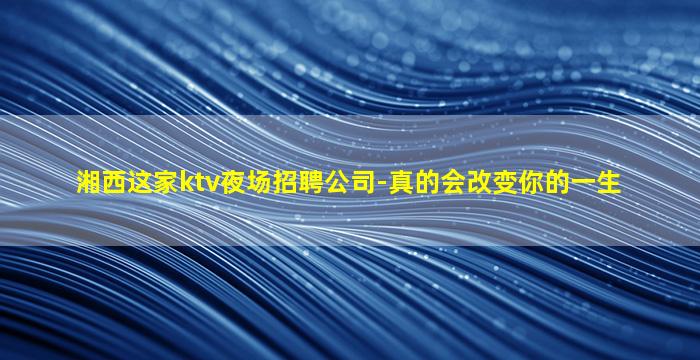 湘西这家ktv夜场招聘公司-真的会改变你的一生